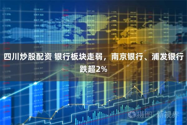 四川炒股配资 银行板块走弱，南京银行、浦发银行跌超2%