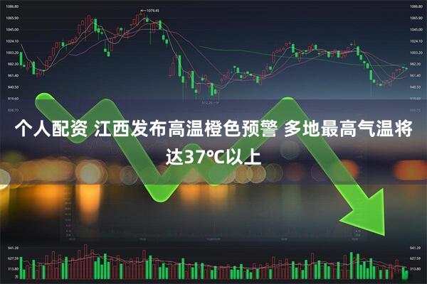 个人配资 江西发布高温橙色预警 多地最高气温将达37℃以上