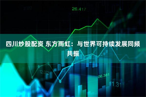 四川炒股配资 东方雨虹：与世界可持续发展同频共振