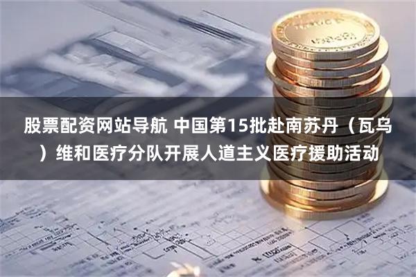 股票配资网站导航 中国第15批赴南苏丹（瓦乌）维和医疗分队开展人道主义医疗援助活动