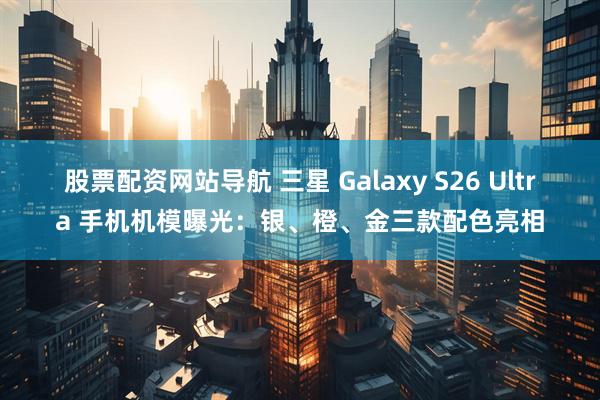 股票配资网站导航 三星 Galaxy S26 Ultra 手机机模曝光：银、橙、金三款配色亮相