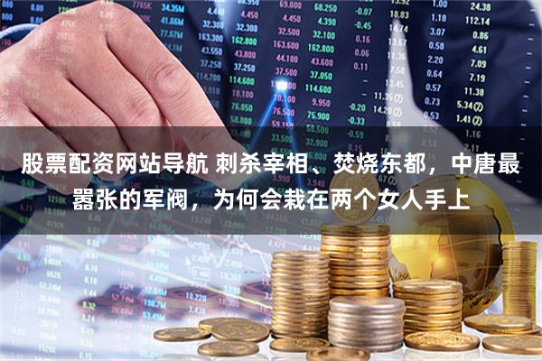 股票配资网站导航 刺杀宰相、焚烧东都，中唐最嚣张的军阀，为何会栽在两个女人手上