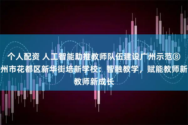 个人配资 人工智能助推教师队伍建设广州示范⑧｜广州市花都区新华街培新学校：智融教学，赋能教师新成长