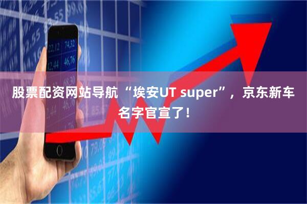 股票配资网站导航 “埃安UT super”，京东新车名字官宣了！