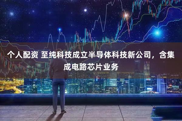 个人配资 至纯科技成立半导体科技新公司，含集成电路芯片业务