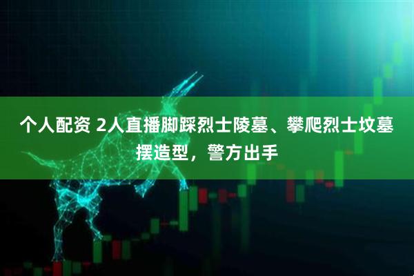 个人配资 2人直播脚踩烈士陵墓、攀爬烈士坟墓摆造型，警方出手