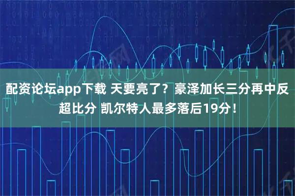 配资论坛app下载 天要亮了？豪泽加长三分再中反超比分 凯尔特人最多落后19分！