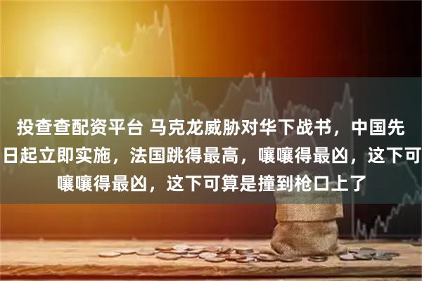 投查查配资平台 马克龙威胁对华下战书，中国先下手为强，反制即日起立即实施，法国跳得最高，嚷嚷得最凶，这下可算是撞到枪口上了