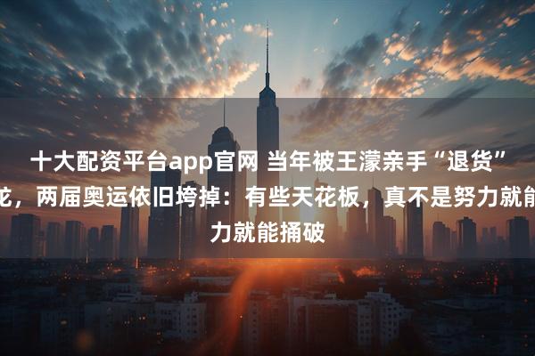 十大配资平台app官网 当年被王濛亲手“退货”的孙龙，两届奥运依旧垮掉：有些天花板，真不是努力就能捅破