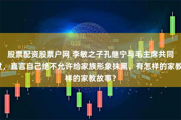 股票配资股票户网 李敏之子孔继宁与毛主席共同生活过，直言自己绝不允许给家族形象抹黑，有怎样的家教故事？