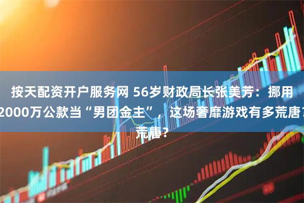 按天配资开户服务网 56岁财政局长张美芳：挪用2000万公款当“男团金主”，这场奢靡游戏有多荒唐？