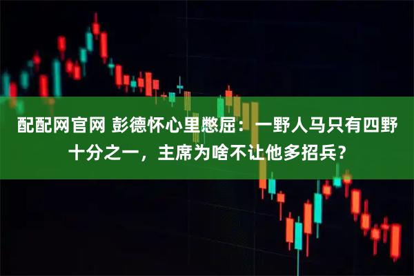 配配网官网 彭德怀心里憋屈：一野人马只有四野十分之一，主席为啥不让他多招兵？