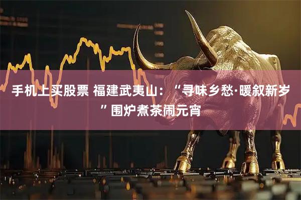 手机上买股票 福建武夷山：“寻味乡愁·暖叙新岁”围炉煮茶闹元宵