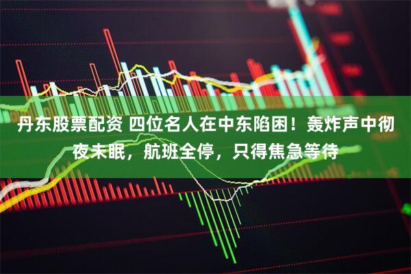 丹东股票配资 四位名人在中东陷困！轰炸声中彻夜未眠，航班全停，只得焦急等待